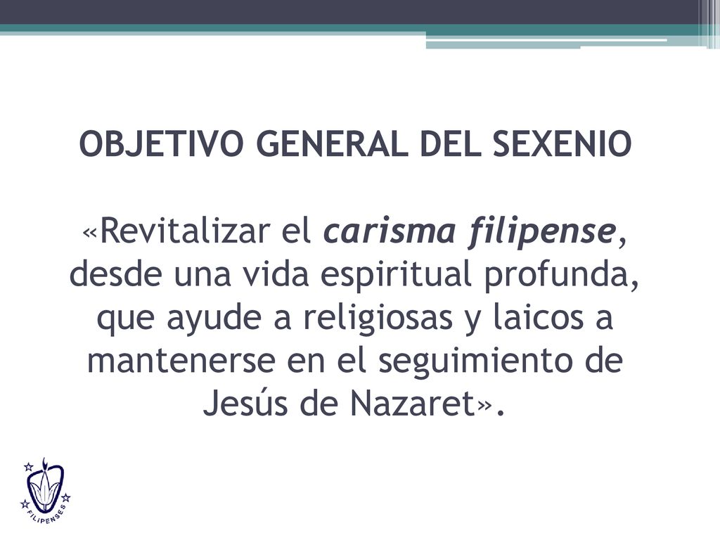 OBJETIVO GENERAL DEL SEXENIO «Revitalizar el carisma filipense, desde una vida espiritual profunda, que ayude a religiosas y laicos a mantenerse en el seguimiento de Jesús de Nazaret».