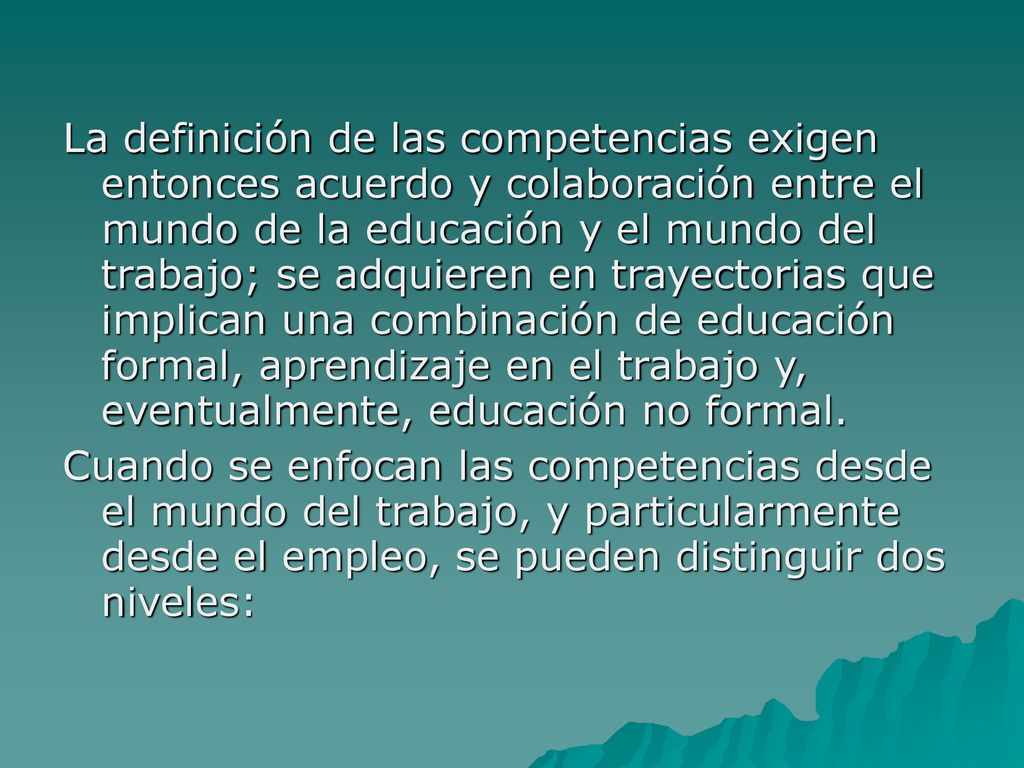 La definición de las competencias exigen entonces acuerdo y colaboración entre el mundo de la educación y el mundo del trabajo; se adquieren en trayectorias que implican una combinación de educación formal, aprendizaje en el trabajo y, eventualmente, educación no formal.
