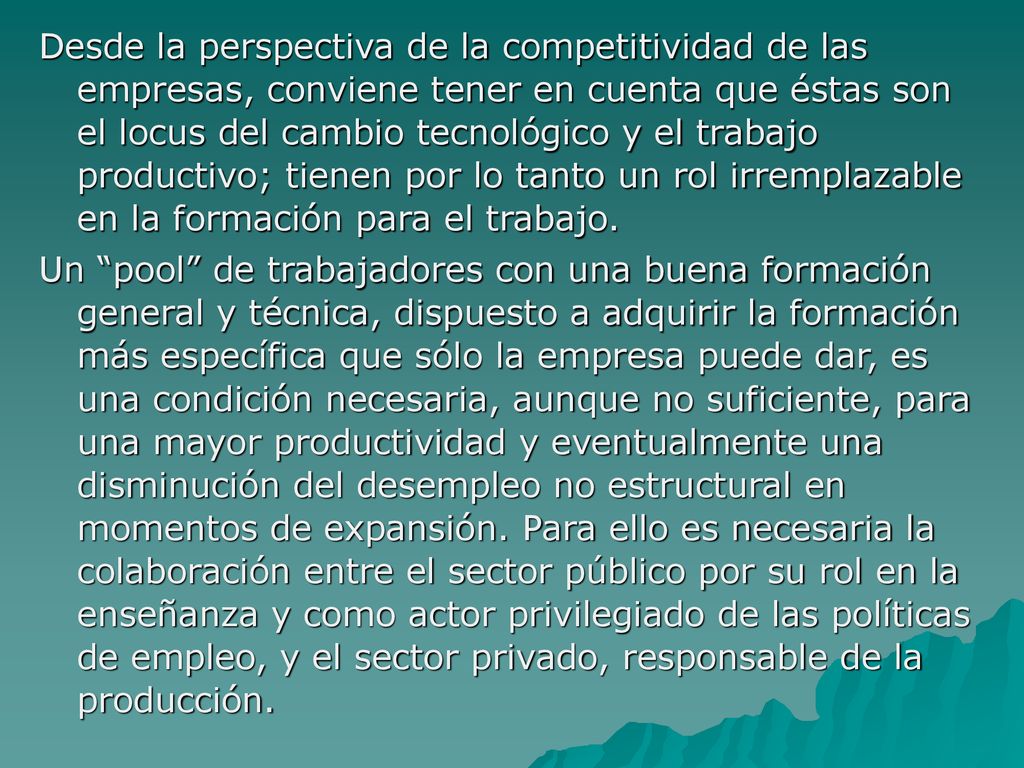 Desde la perspectiva de la competitividad de las empresas, conviene tener en cuenta que éstas son el locus del cambio tecnológico y el trabajo productivo; tienen por lo tanto un rol irremplazable en la formación para el trabajo.