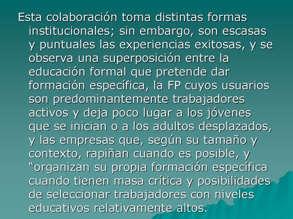 Esta colaboración toma distintas formas institucionales; sin embargo, son escasas y puntuales las experiencias exitosas, y se observa una superposición entre la educación formal que pretende dar formación específica, la FP cuyos usuarios son predominantemente trabajadores activos y deja poco lugar a los jóvenes que se inician o a los adultos desplazados, y las empresas que, según su tamaño y contexto, rapiñan cuando es posible, y organizan su propia formación específica cuando tienen masa crítica y posibilidades de seleccionar trabajadores con niveles educativos relativamente altos.