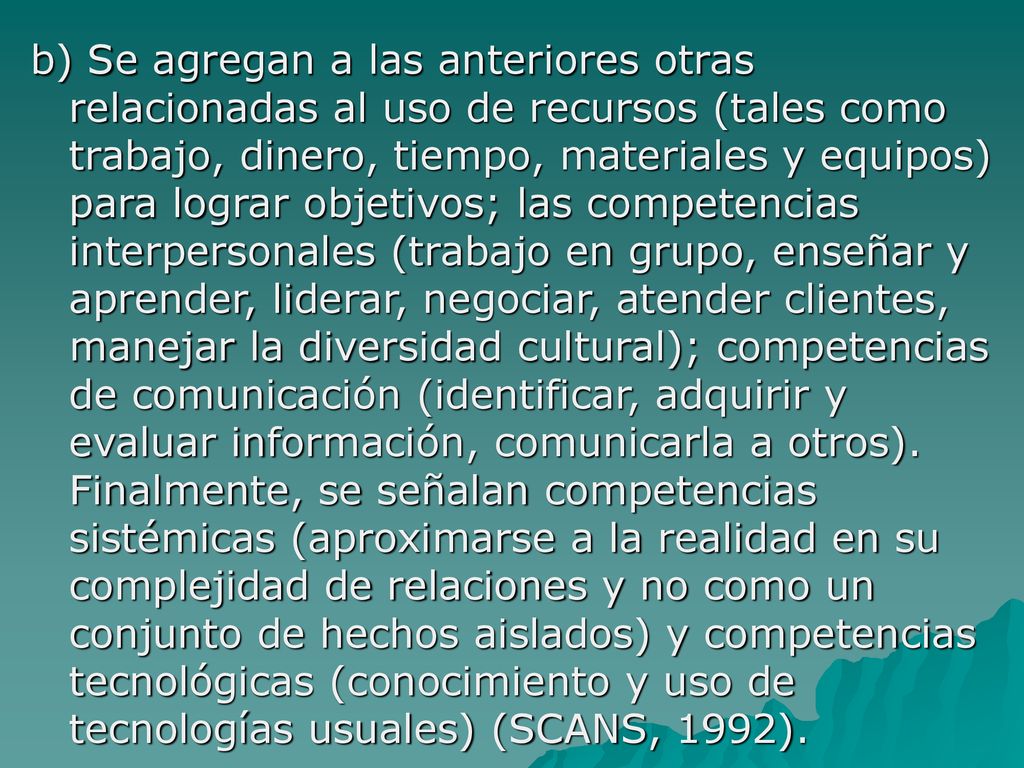 b) Se agregan a las anteriores otras relacionadas al uso de recursos (tales como trabajo, dinero, tiempo, materiales y equipos) para lograr objetivos; las competencias interpersonales (trabajo en grupo, enseñar y aprender, liderar, negociar, atender clientes, manejar la diversidad cultural); competencias de comunicación (identificar, adquirir y evaluar información, comunicarla a otros).
