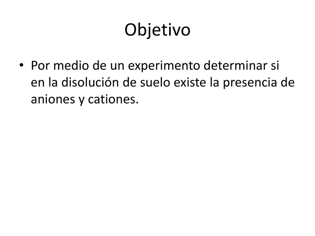Objetivo Por medio de un experimento determinar si en la disolución de suelo existe la presencia de aniones y cationes.