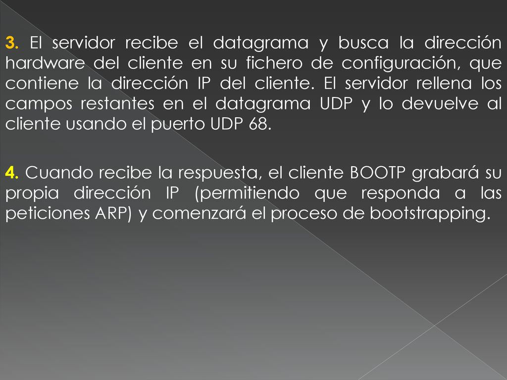 3. El servidor recibe el datagrama y busca la dirección hardware del cliente en su fichero de configuración, que contiene la dirección IP del cliente. El servidor rellena los campos restantes en el datagrama UDP y lo devuelve al cliente usando el puerto UDP 68.