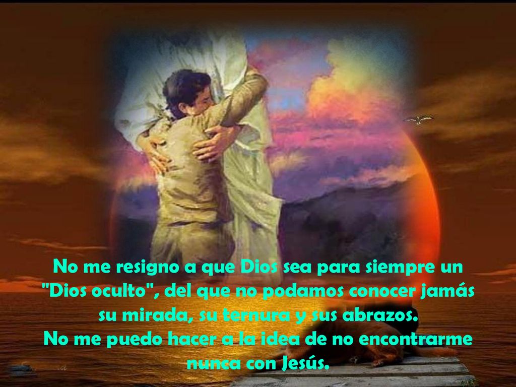 No me resigno a que Dios sea para siempre un Dios oculto , del que no podamos conocer jamás su mirada, su ternura y sus abrazos.