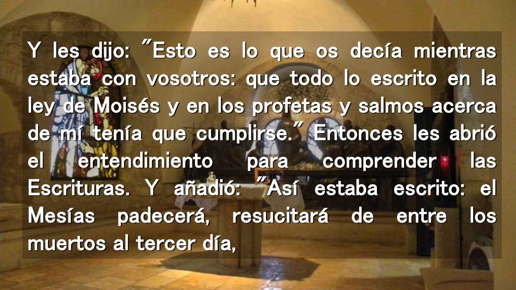 Y les dijo: Esto es lo que os decía mientras estaba con vosotros: que todo lo escrito en la ley de Moisés y en los profetas y salmos acerca de mí tenía que cumplirse. Entonces les abrió el entendimiento para comprender las Escrituras.