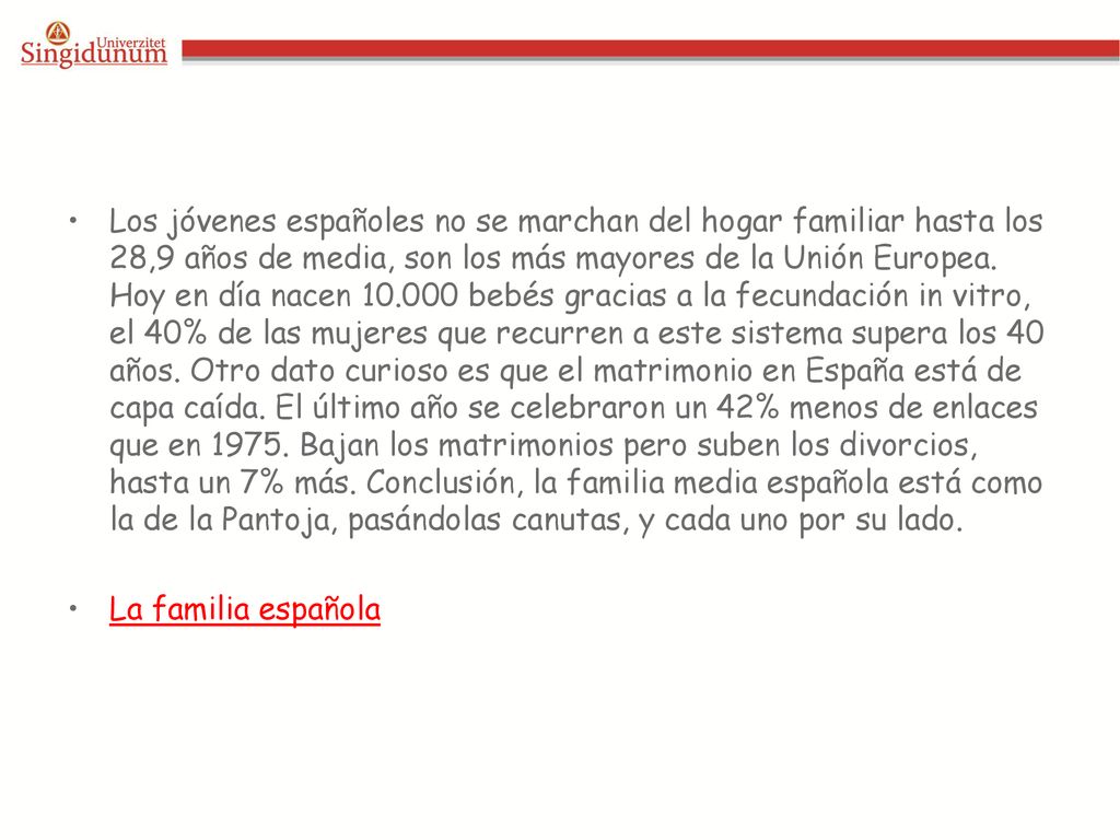 Los jóvenes españoles no se marchan del hogar familiar hasta los 28,9 años de media, son los más mayores de la Unión Europea. Hoy en día nacen bebés gracias a la fecundación in vitro, el 40% de las mujeres que recurren a este sistema supera los 40 años. Otro dato curioso es que el matrimonio en España está de capa caída. El último año se celebraron un 42% menos de enlaces que en Bajan los matrimonios pero suben los divorcios, hasta un 7% más. Conclusión, la familia media española está como la de la Pantoja, pasándolas canutas, y cada uno por su lado.