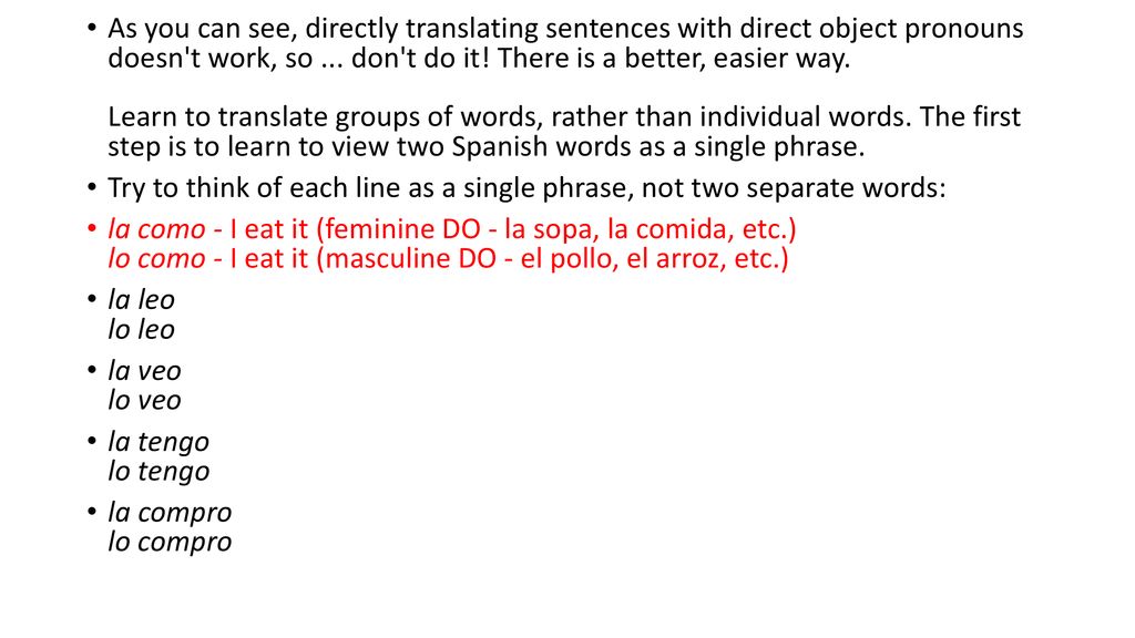 As you can see, directly translating sentences with direct object pronouns doesn t work, so ... don t do it! There is a better, easier way. Learn to translate groups of words, rather than individual words. The first step is to learn to view two Spanish words as a single phrase.