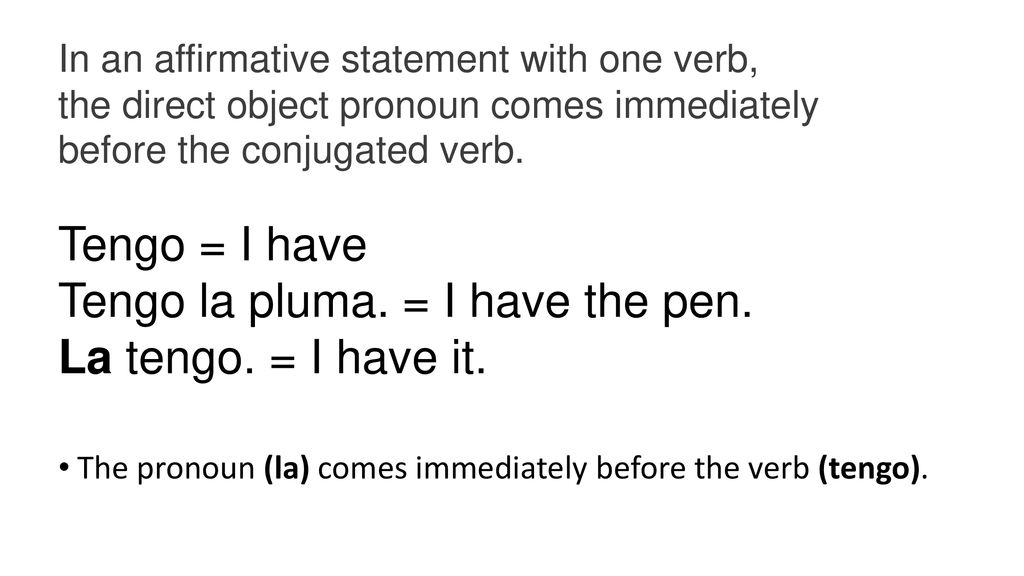 In an affirmative statement with one verb, the direct object pronoun comes immediately before the conjugated verb.