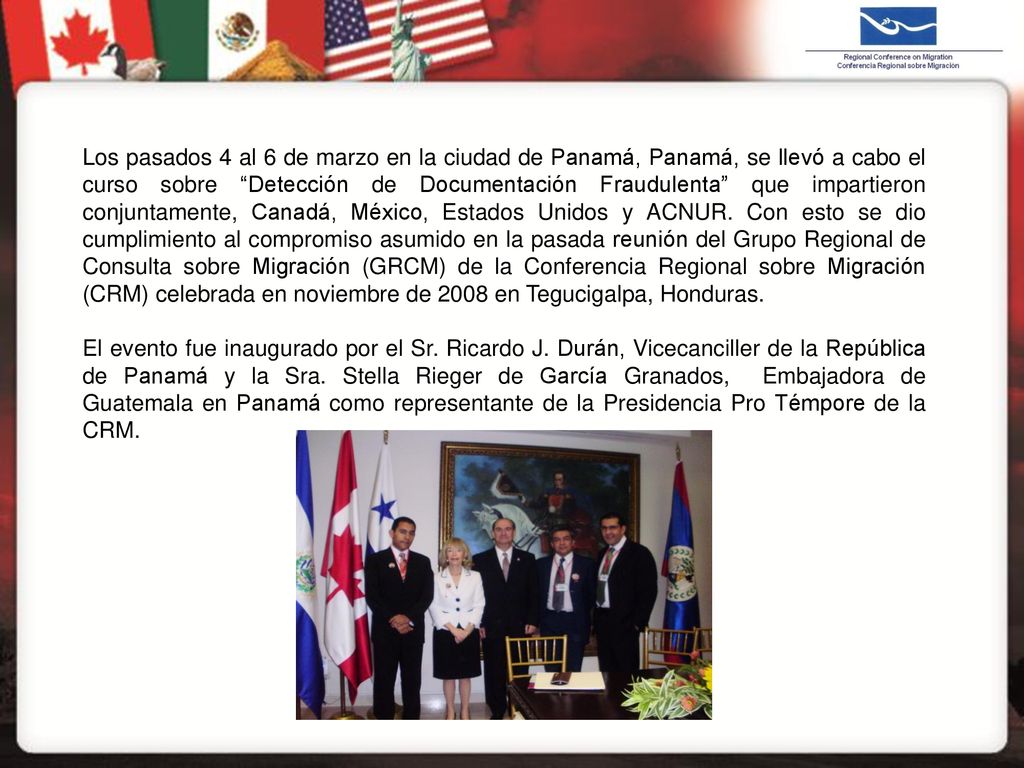 Los pasados 4 al 6 de marzo en la ciudad de Panamá, Panamá, se llevó a cabo el curso sobre Detección de Documentación Fraudulenta que impartieron conjuntamente, Canadá, México, Estados Unidos y ACNUR. Con esto se dio cumplimiento al compromiso asumido en la pasada reunión del Grupo Regional de Consulta sobre Migración (GRCM) de la Conferencia Regional sobre Migración (CRM) celebrada en noviembre de 2008 en Tegucigalpa, Honduras.