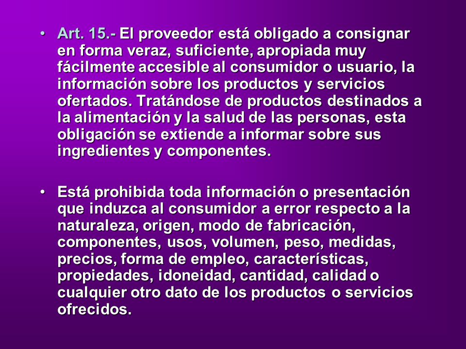Art El proveedor está obligado a consignar en forma veraz, suficiente, apropiada muy fácilmente accesible al consumidor o usuario, la información sobre los productos y servicios ofertados. Tratándose de productos destinados a la alimentación y la salud de las personas, esta obligación se extiende a informar sobre sus ingredientes y componentes.