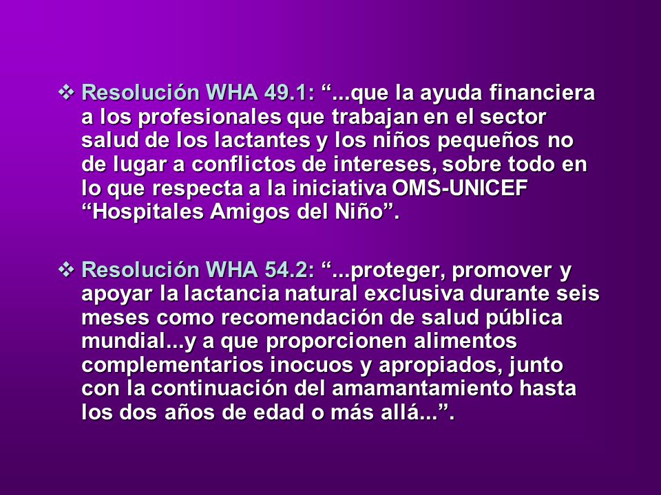 Resolución WHA 49.1: ...que la ayuda financiera a los profesionales que trabajan en el sector salud de los lactantes y los niños pequeños no de lugar a conflictos de intereses, sobre todo en lo que respecta a la iniciativa OMS-UNICEF Hospitales Amigos del Niño .