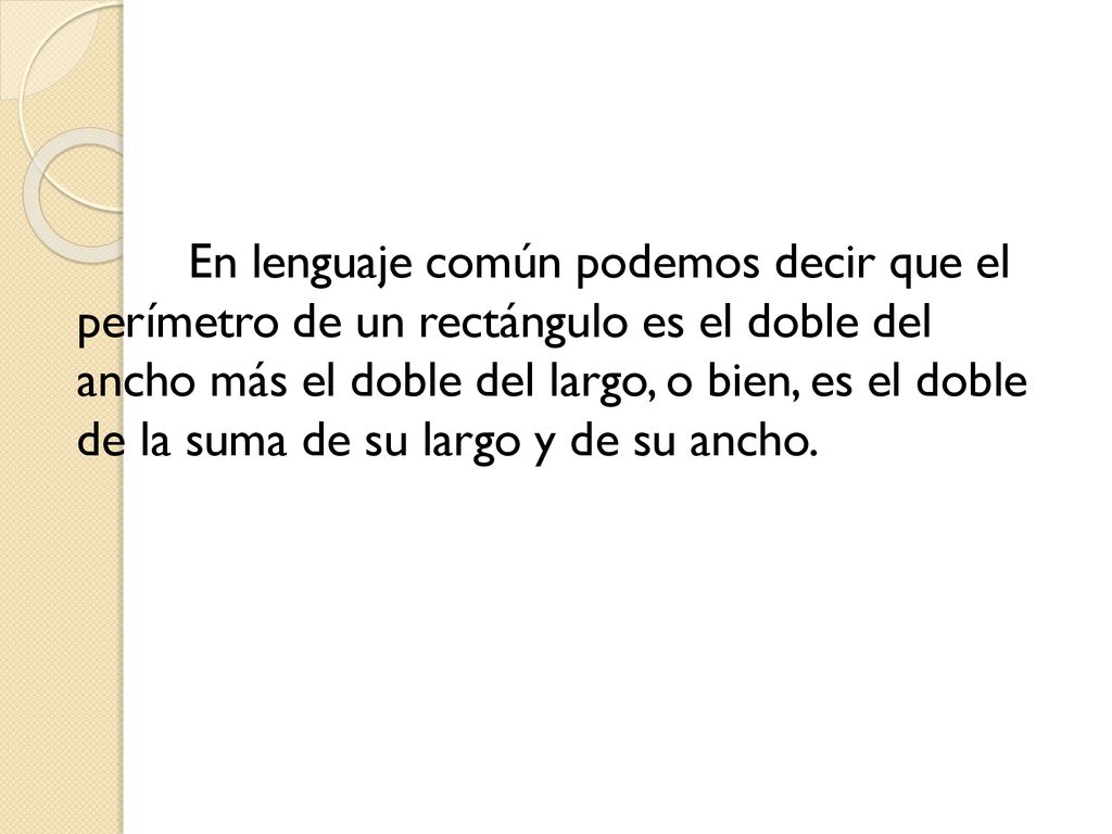 En lenguaje común podemos decir que el perímetro de un rectángulo es el doble del ancho más el doble del largo, o bien, es el doble de la suma de su largo y de su ancho.