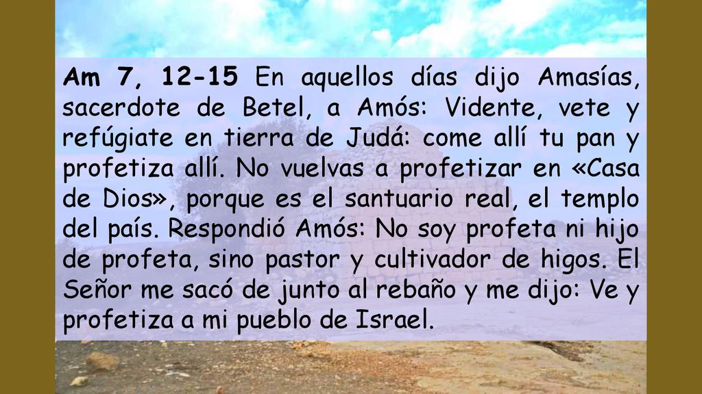 Am 7, En aquellos días dijo Amasías, sacerdote de Betel, a Amós: Vidente, vete y refúgiate en tierra de Judá: come allí tu pan y profetiza allí.