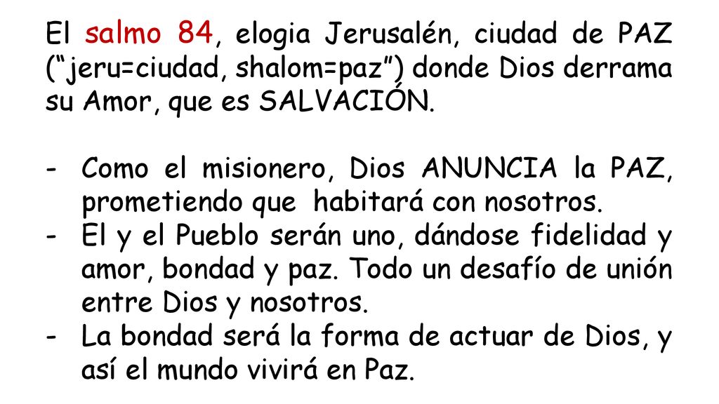 El salmo 84, elogia Jerusalén, ciudad de PAZ ( jeru=ciudad, shalom=paz ) donde Dios derrama su Amor, que es SALVACIÓN.