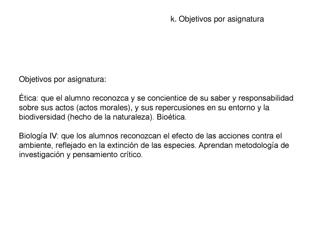 Objetivos por asignatura: Ética: que el alumno reconozca y se concientice de su saber y responsabilidad sobre sus actos (actos morales), y sus repercusiones en su entorno y la biodiversidad (hecho de la naturaleza). Bioética. Biología IV: que los alumnos reconozcan el efecto de las acciones contra el ambiente, reflejado en la extinción de las especies. Aprendan metodología de investigación y pensamiento crítico.