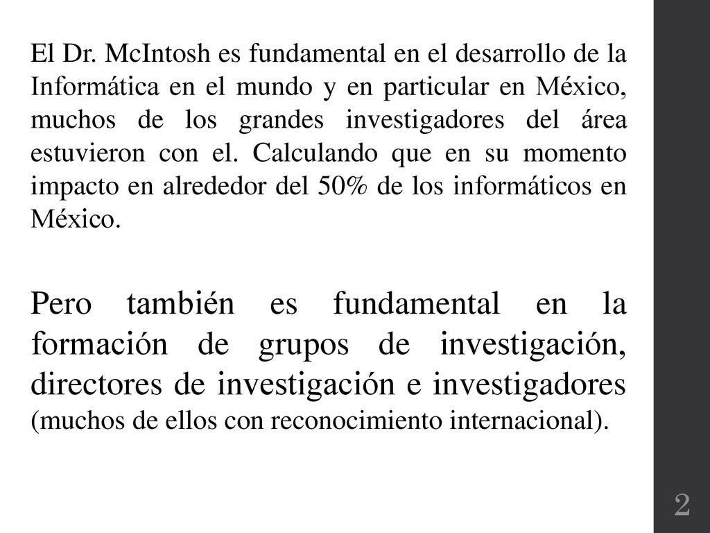 El Dr. McIntosh es fundamental en el desarrollo de la Informática en el mundo y en particular en México, muchos de los grandes investigadores del área estuvieron con el. Calculando que en su momento impacto en alrededor del 50% de los informáticos en México.