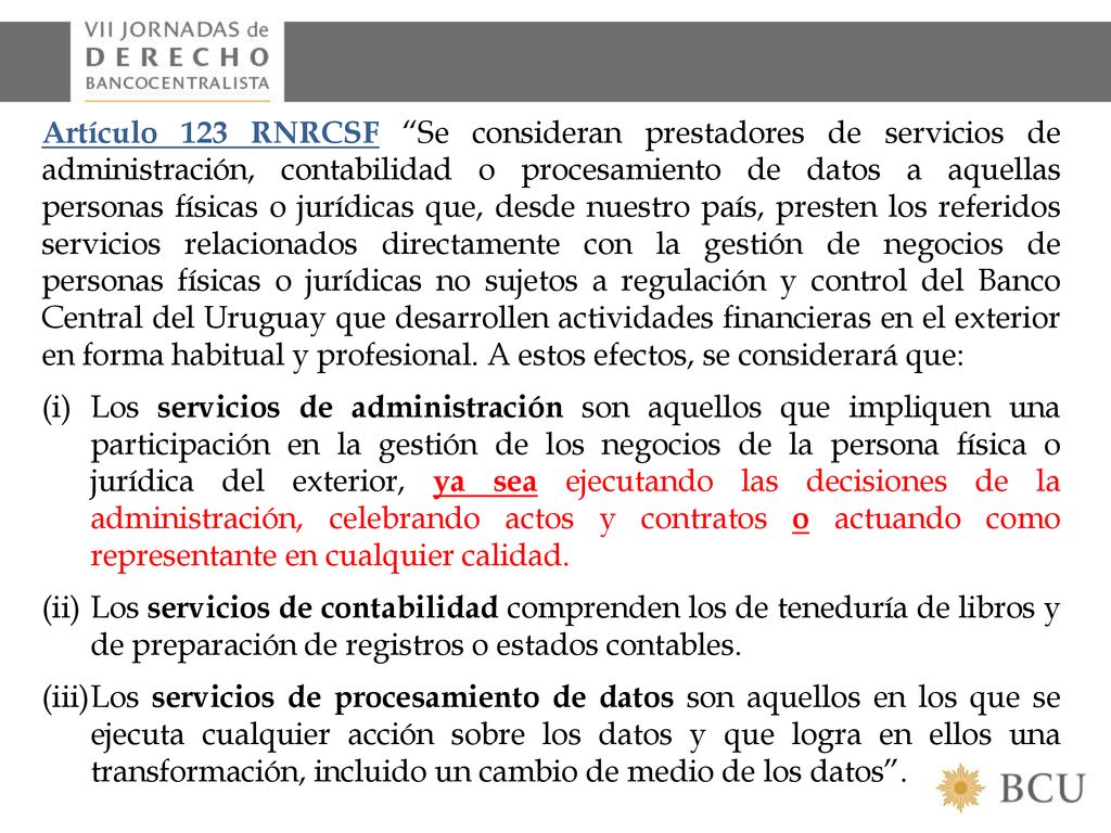 Artículo 123 RNRCSF Se consideran prestadores de servicios de administración, contabilidad o procesamiento de datos a aquellas personas físicas o jurídicas que, desde nuestro país, presten los referidos servicios relacionados directamente con la gestión de negocios de personas físicas o jurídicas no sujetos a regulación y control del Banco Central del Uruguay que desarrollen actividades financieras en el exterior en forma habitual y profesional. A estos efectos, se considerará que: