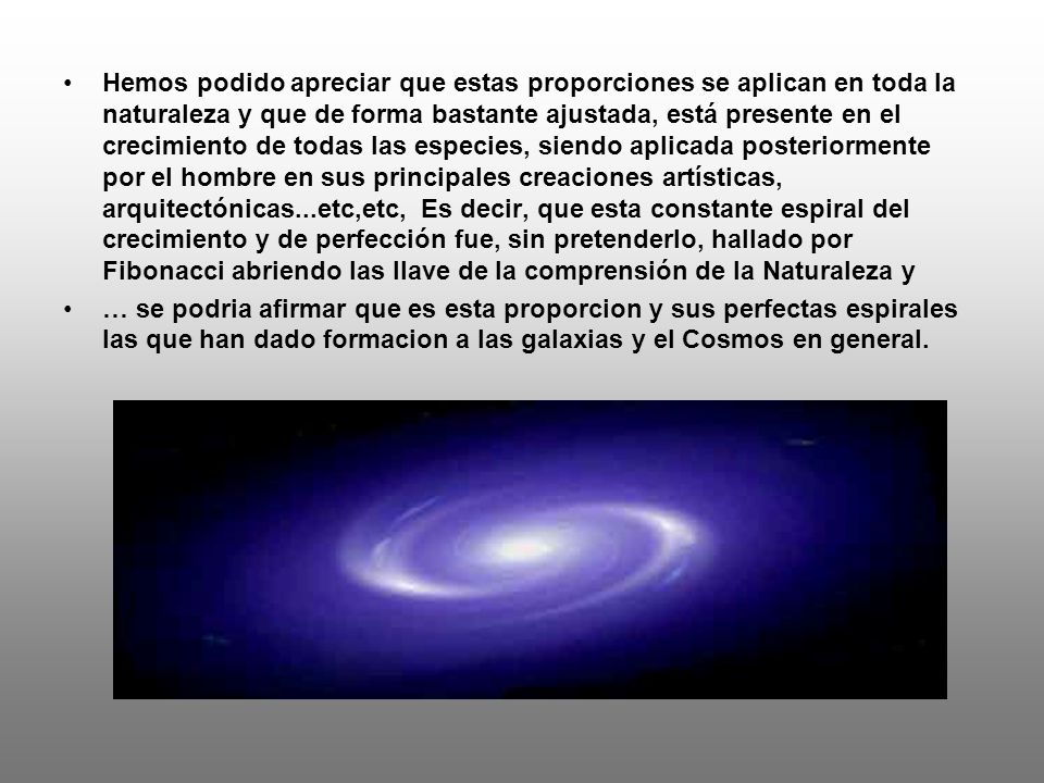 Hemos podido apreciar que estas proporciones se aplican en toda la naturaleza y que de forma bastante ajustada, está presente en el crecimiento de todas las especies, siendo aplicada posteriormente por el hombre en sus principales creaciones artísticas, arquitectónicas...etc,etc, Es decir, que esta constante espiral del crecimiento y de perfección fue, sin pretenderlo, hallado por Fibonacci abriendo las llave de la comprensión de la Naturaleza y