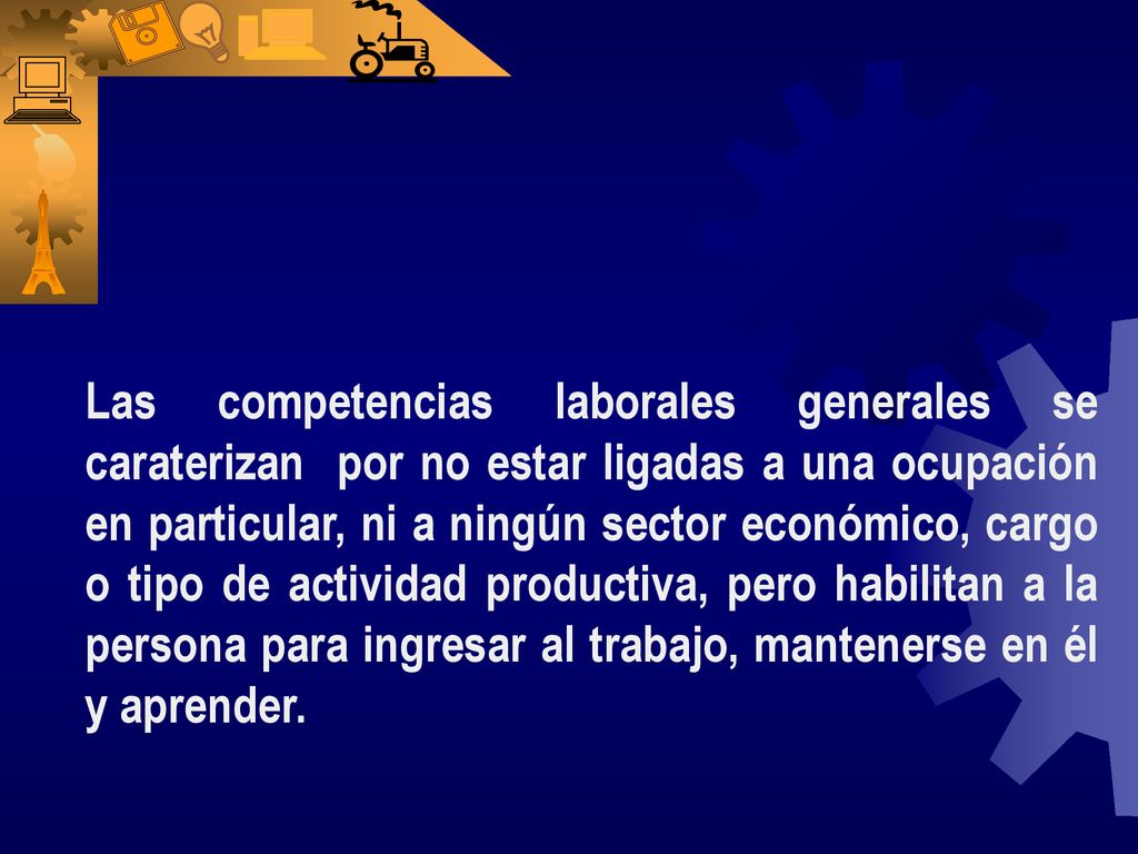 Las competencias laborales generales se caraterizan por no estar ligadas a una ocupación en particular, ni a ningún sector económico, cargo o tipo de actividad productiva, pero habilitan a la persona para ingresar al trabajo, mantenerse en él y aprender.
