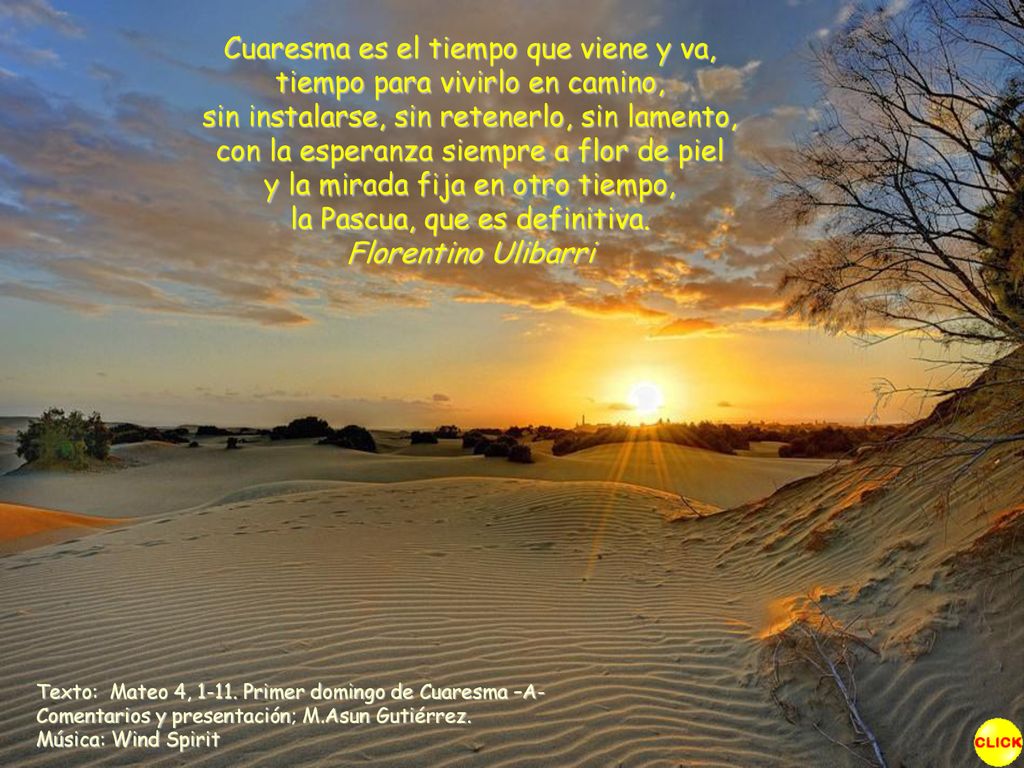 Cuaresma es el tiempo que viene y va, tiempo para vivirlo en camino, sin instalarse, sin retenerlo, sin lamento, con la esperanza siempre a flor de piel y la mirada fija en otro tiempo, la Pascua, que es definitiva. Florentino Ulibarri