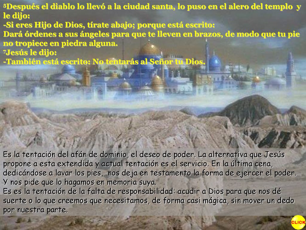 5Después el diablo lo llevó a la ciudad santa, lo puso en el alero del templo y le dijo: -Si eres Hijo de Dios, tírate abajo; porque está escrito: Dará órdenes a sus ángeles para que te lleven en brazos, de modo que tu pie no tropiece en piedra alguna. 7Jesús le dijo: -También está escrito: No tentarás al Señor tu Dios.