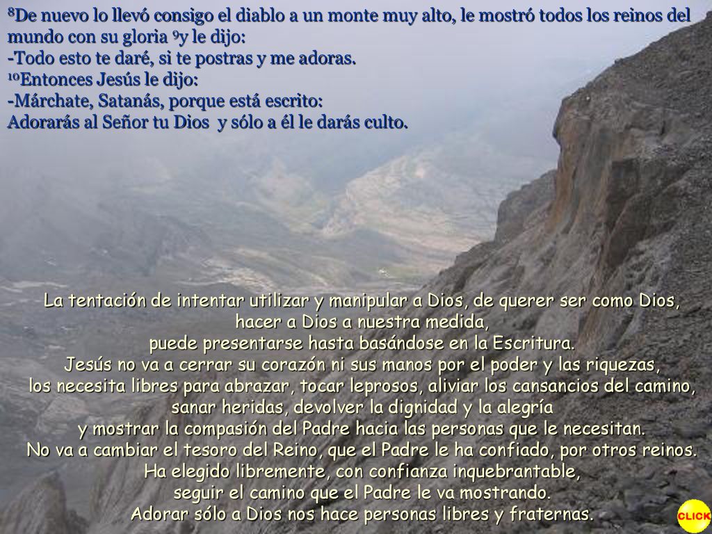 8De nuevo lo llevó consigo el diablo a un monte muy alto, le mostró todos los reinos del mundo con su gloria 9y le dijo: -Todo esto te daré, si te postras y me adoras. 10Entonces Jesús le dijo: -Márchate, Satanás, porque está escrito: Adorarás al Señor tu Dios y sólo a él le darás culto.