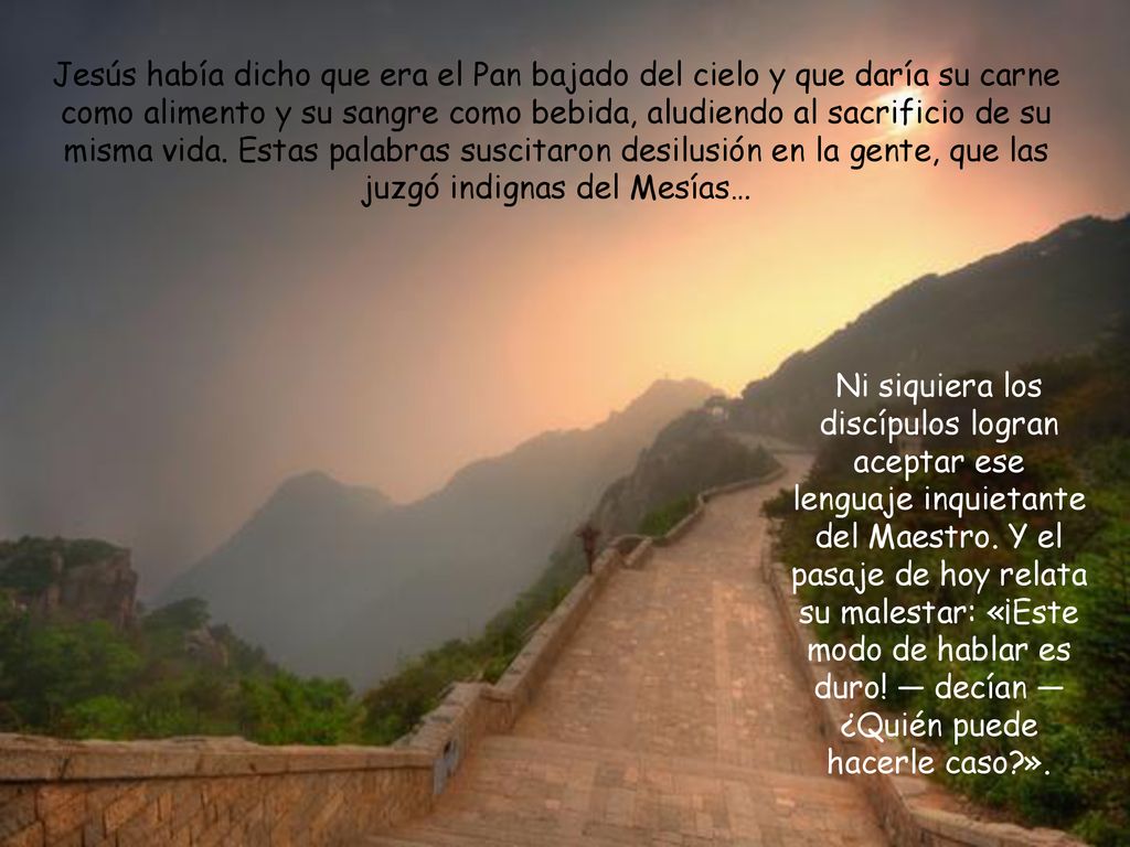 Jesús había dicho que era el Pan bajado del cielo y que daría su carne como alimento y su sangre como bebida, aludiendo al sacrificio de su misma vida. Estas palabras suscitaron desilusión en la gente, que las juzgó indignas del Mesías…