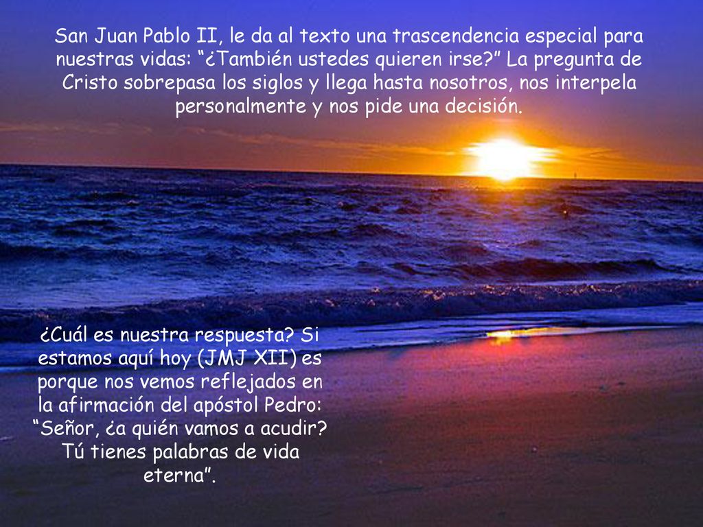 San Juan Pablo II, le da al texto una trascendencia especial para nuestras vidas: ¿También ustedes quieren irse La pregunta de Cristo sobrepasa los siglos y llega hasta nosotros, nos interpela personalmente y nos pide una decisión.