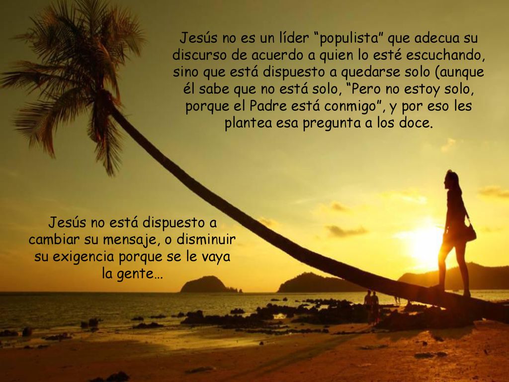 Jesús no es un líder populista que adecua su discurso de acuerdo a quien lo esté escuchando, sino que está dispuesto a quedarse solo (aunque él sabe que no está solo, Pero no estoy solo, porque el Padre está conmigo , y por eso les plantea esa pregunta a los doce.