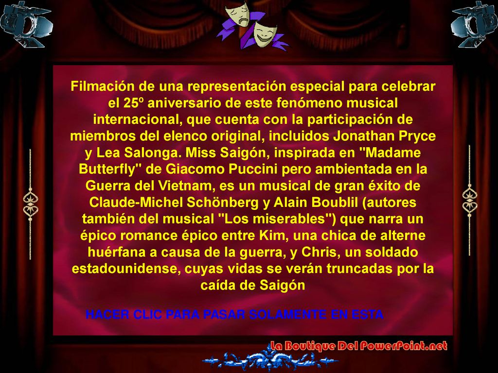 Filmación de una representación especial para celebrar el 25º aniversario de este fenómeno musical internacional, que cuenta con la participación de miembros del elenco original, incluidos Jonathan Pryce y Lea Salonga. Miss Saigón, inspirada en Madame Butterfly de Giacomo Puccini pero ambientada en la Guerra del Vietnam, es un musical de gran éxito de Claude-Michel Schönberg y Alain Boublil (autores también del musical Los miserables ) que narra un épico romance épico entre Kim, una chica de alterne huérfana a causa de la guerra, y Chris, un soldado estadounidense, cuyas vidas se verán truncadas por la caída de Saigón