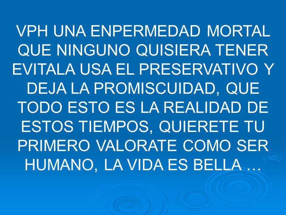 VPH UNA ENPERMEDAD MORTAL QUE NINGUNO QUISIERA TENER EVITALA USA EL PRESERVATIVO Y DEJA LA PROMISCUIDAD, QUE TODO ESTO ES LA REALIDAD DE ESTOS TIEMPOS, QUIERETE TU PRIMERO VALORATE COMO SER HUMANO, LA VIDA ES BELLA …