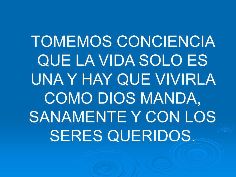 TOMEMOS CONCIENCIA QUE LA VIDA SOLO ES UNA Y HAY QUE VIVIRLA COMO DIOS MANDA, SANAMENTE Y CON LOS SERES QUERIDOS.