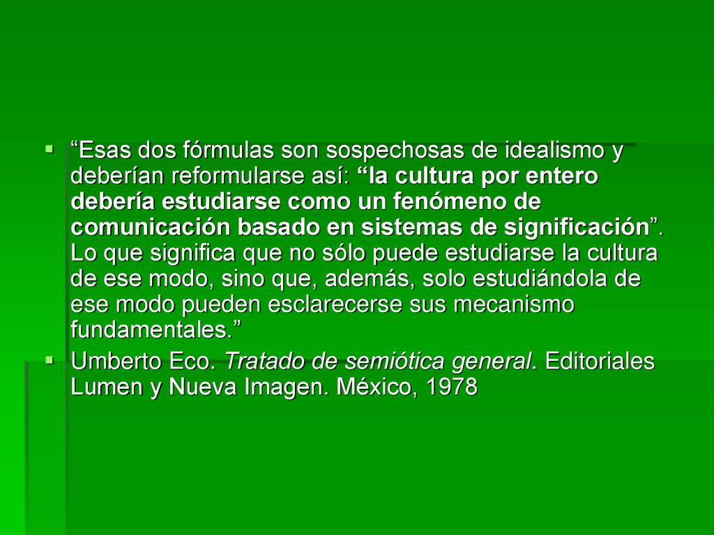 Esas dos fórmulas son sospechosas de idealismo y deberían reformularse así: la cultura por entero debería estudiarse como un fenómeno de comunicación basado en sistemas de significación . Lo que significa que no sólo puede estudiarse la cultura de ese modo, sino que, además, solo estudiándola de ese modo pueden esclarecerse sus mecanismo fundamentales.