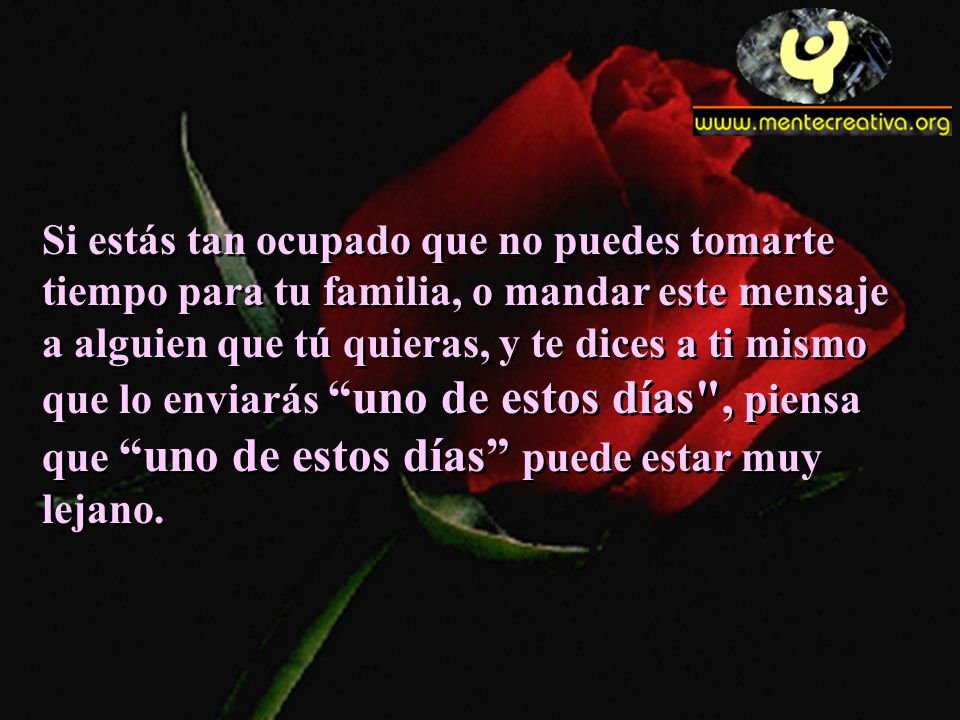 Si estás tan ocupado que no puedes tomarte tiempo para tu familia, o mandar este mensaje a alguien que tú quieras, y te dices a ti mismo que lo enviarás uno de estos días , piensa que uno de estos días puede estar muy lejano.