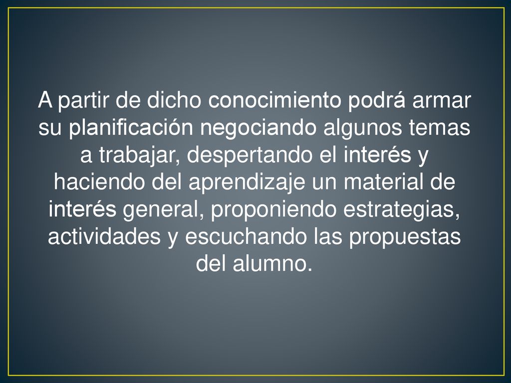 A partir de dicho conocimiento podrá armar su planificación negociando algunos temas a trabajar, despertando el interés y haciendo del aprendizaje un material de interés general, proponiendo estrategias, actividades y escuchando las propuestas del alumno.