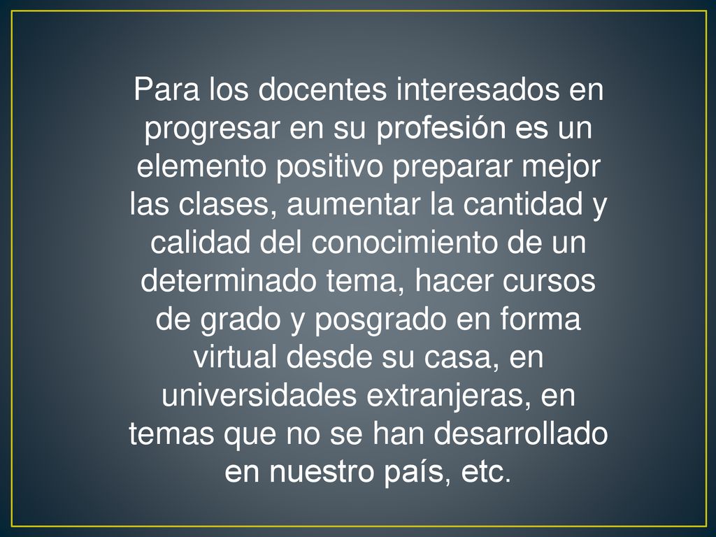 Para los docentes interesados en progresar en su profesión es un elemento positivo preparar mejor las clases, aumentar la cantidad y calidad del conocimiento de un determinado tema, hacer cursos de grado y posgrado en forma virtual desde su casa, en universidades extranjeras, en temas que no se han desarrollado en nuestro país, etc.