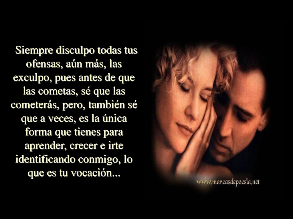 Siempre disculpo todas tus ofensas, aún más, las exculpo, pues antes de que las cometas, sé que las cometerás, pero, también sé que a veces, es la única forma que tienes para aprender, crecer e irte identificando conmigo, lo que es tu vocación...