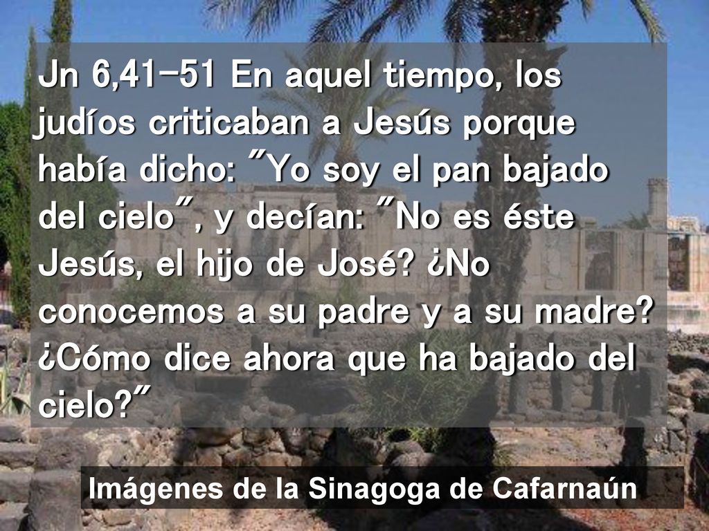 Jn 6,41-51 En aquel tiempo, los judíos criticaban a Jesús porque había dicho: Yo soy el pan bajado del cielo , y decían: No es éste Jesús, el hijo de José ¿No conocemos a su padre y a su madre ¿Cómo dice ahora que ha bajado del cielo