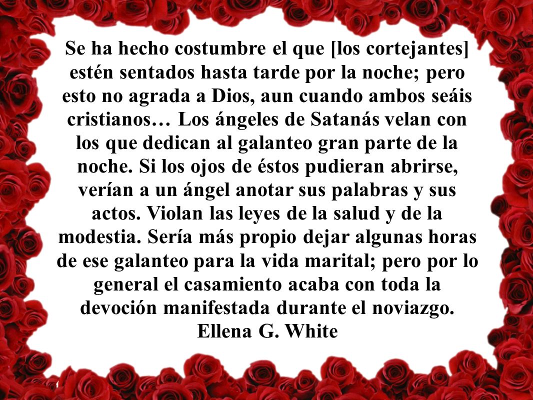 Se ha hecho costumbre el que [los cortejantes] estén sentados hasta tarde por la noche; pero esto no agrada a Dios, aun cuando ambos seáis cristianos… Los ángeles de Satanás velan con los que dedican al galanteo gran parte de la noche.