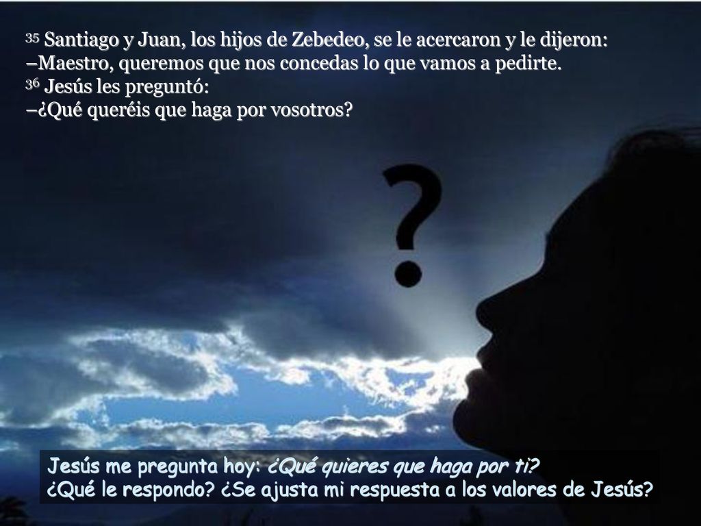 35 Santiago y Juan, los hijos de Zebedeo, se le acercaron y le dijeron: –Maestro, queremos que nos concedas lo que vamos a pedirte. 36 Jesús les preguntó: –¿Qué queréis que haga por vosotros