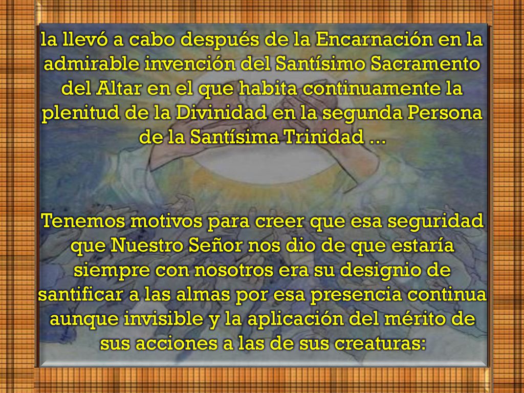 la llevó a cabo después de la Encarnación en la admirable invención del Santísimo Sacramento del Altar en el que habita continuamente la plenitud de la Divinidad en la segunda Persona de la Santísima Trinidad ...