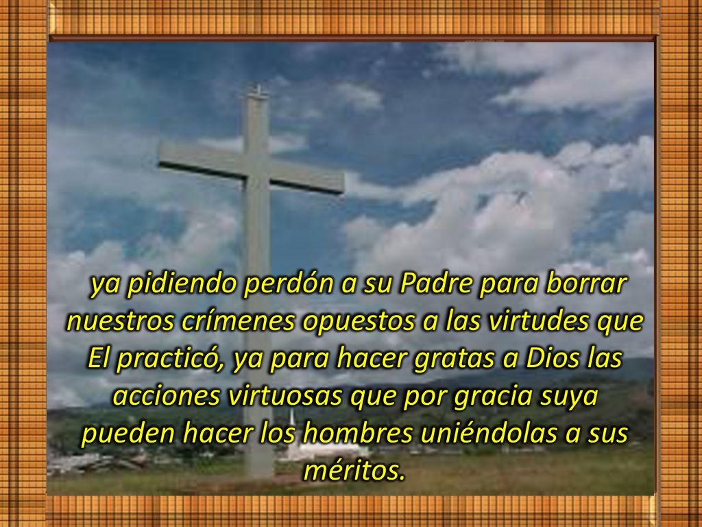 ya pidiendo perdón a su Padre para borrar nuestros crímenes opuestos a las virtudes que El practicó, ya para hacer gratas a Dios las acciones virtuosas que por gracia suya pueden hacer los hombres uniéndolas a sus méritos.