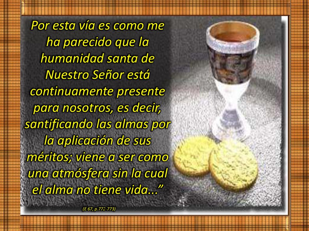 Por esta vía es como me ha parecido que la humanidad santa de Nuestro Señor está continuamente presente para nosotros, es decir, santificando las almas por la aplicación de sus méritos; viene a ser como una atmósfera sin la cual el alma no tiene vida...