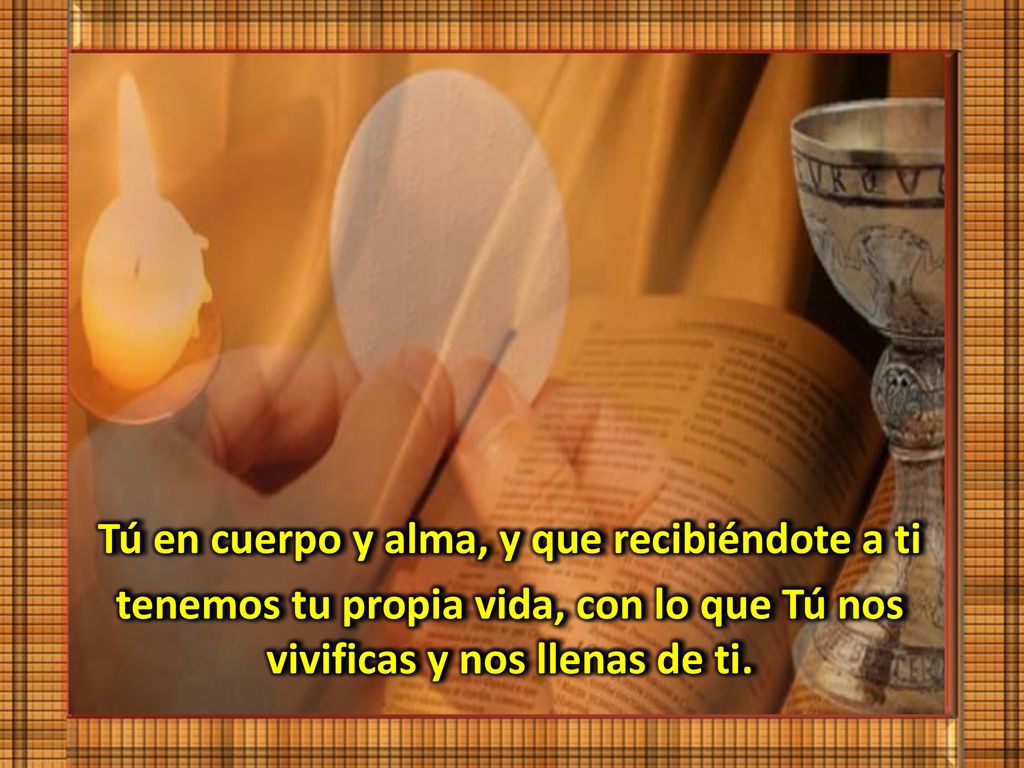 Tú en cuerpo y alma, y que recibiéndote a ti tenemos tu propia vida, con lo que Tú nos vivificas y nos llenas de ti.