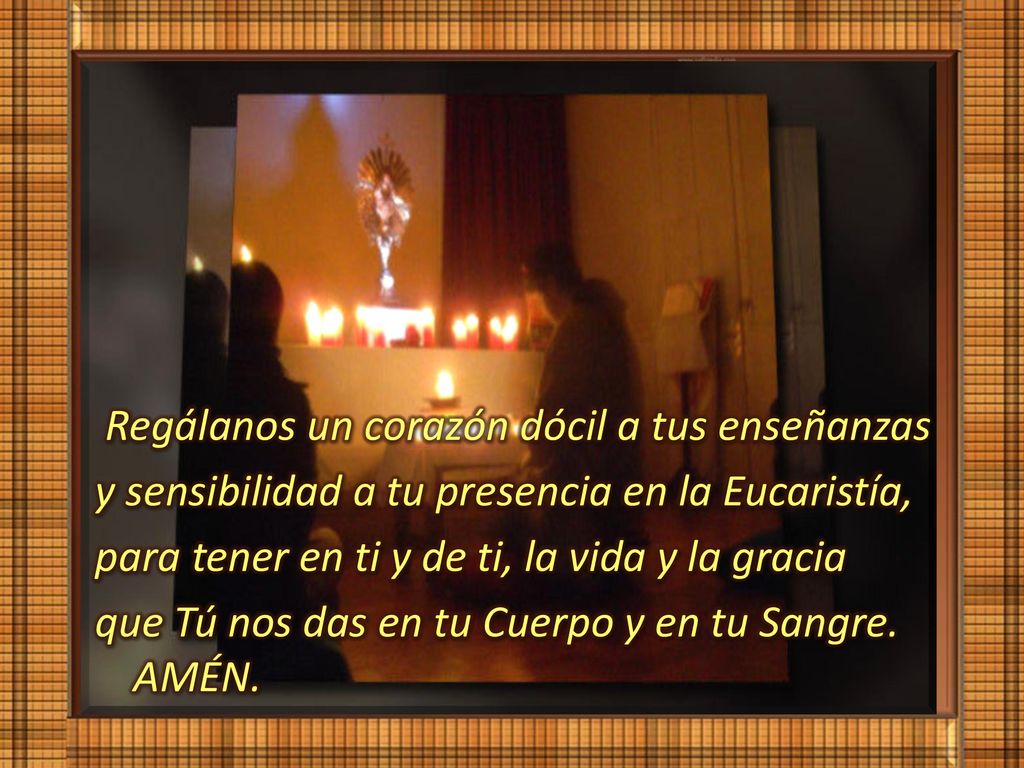 Regálanos un corazón dócil a tus enseñanzas y sensibilidad a tu presencia en la Eucaristía, para tener en ti y de ti, la vida y la gracia que Tú nos das en tu Cuerpo y en tu Sangre.