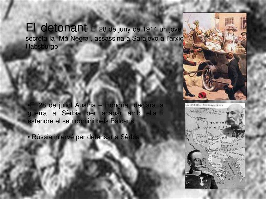 El detonant: El 28 de juny de 1914 un jove serbi de la societat secreta la Mà Negra , assassina a Sarajevo a l’arxiduc hereu de l’imperi Habsburgo