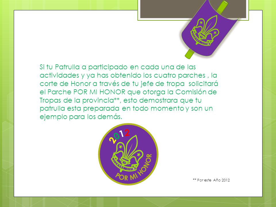 Si tu Patrulla a participado en cada una de las actividades y ya has obtenido los cuatro parches , la corte de Honor a través de tu jefe de tropa solicitará el Parche POR MI HONOR que otorga la Comisión de Tropas de la provincia**, esto demostrara que tu patrulla esta preparada en todo momento y son un ejemplo para los demás.