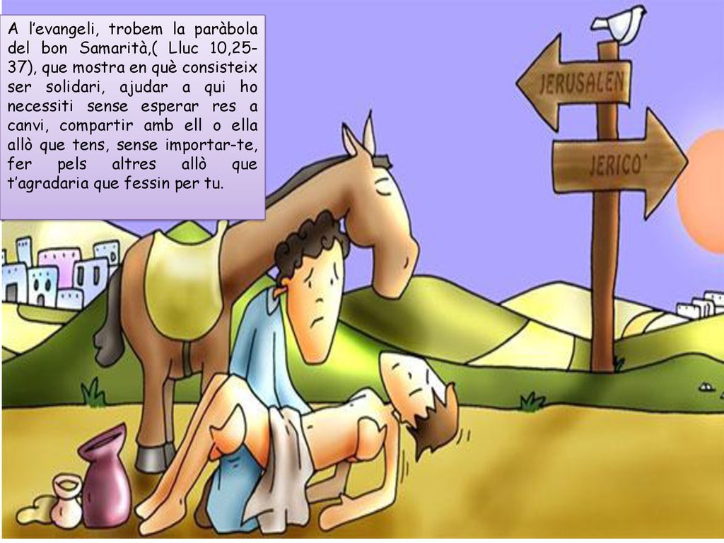 A l’evangeli, trobem la paràbola del bon Samarità,( Lluc 10,25-37), que mostra en què consisteix ser solidari, ajudar a qui ho necessiti sense esperar res a canvi, compartir amb ell o ella allò que tens, sense importar-te, fer pels altres allò que t’agradaria que fessin per tu.