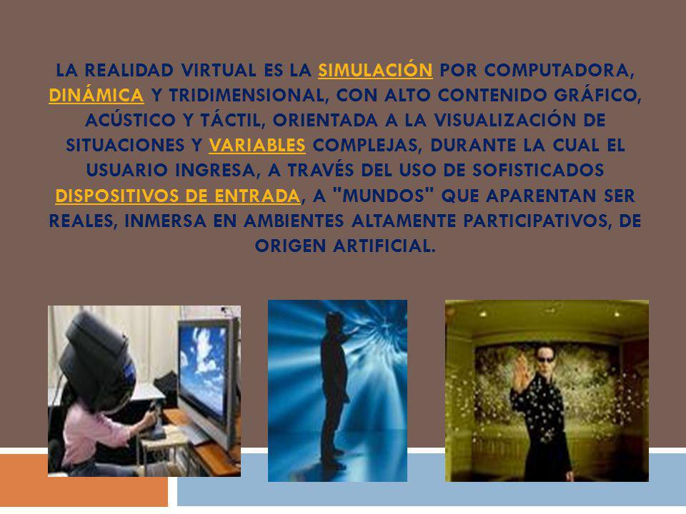 La realidad virtual es la simulación por computadora, dinámica y tridimensional, con alto contenido gráfico, acústico y táctil, orientada a la visualización de situaciones y variables complejas, durante la cual el usuario ingresa, a través del uso de sofisticados dispositivos de entrada, a mundos que aparentan ser reales, inmersa en ambientes altamente participativos, de origen artificial.