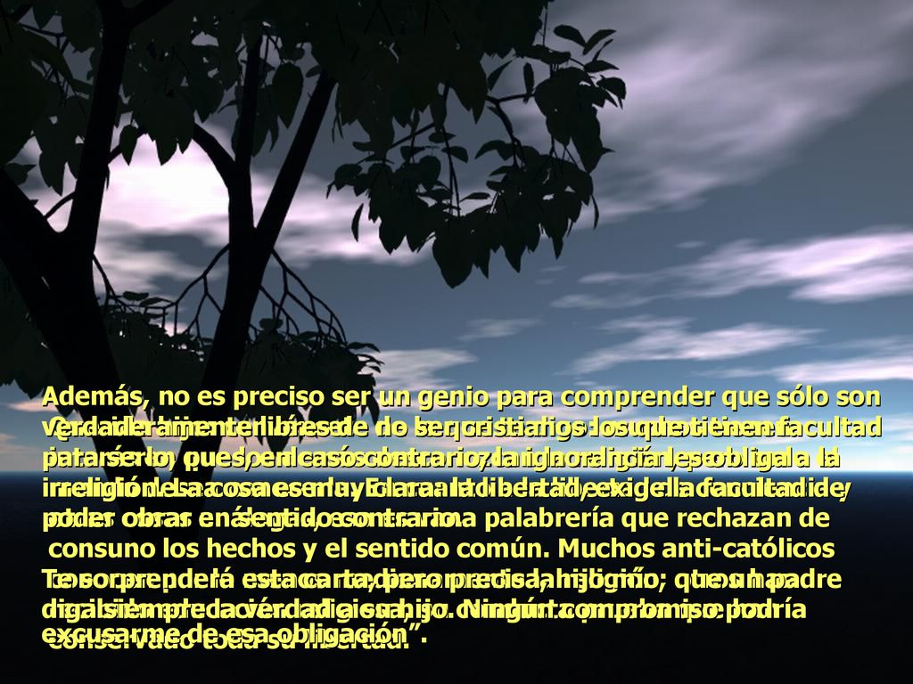 Además, no es preciso ser un genio para comprender que sólo son verdaderamente libres de no ser cristianos los que tienen facultad para serlo, pues, en caso contrario, la ignorancia les obliga a la irreligión. La cosa es muy clara: la libertad, exige la facultad de poder obrar en sentido contrario. Te sorprenderá esta carta, pero precisa, hijo mío, que un padre diga siempre la verdad a su hijo. Ningún compromiso podría excusarme de esa obligación .